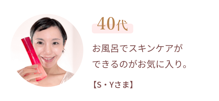 40代 お風呂でスキンケアができるのがお気に入り。【S・Yさま】