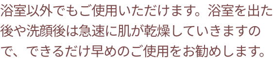 浴室以外でもご使用いただけます。浴室を出た後や洗顔後は急速に肌が乾燥していきますので、できるだけ早めのご使用をお勧めします。