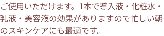 ご使用いただけます。1本で導入美容液・化粧水・乳液・美容液の効果がありますので忙しい朝のスキンケアにも最適です。
