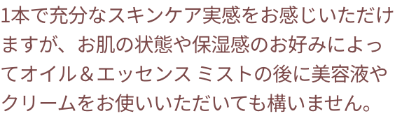 1本で充分なスキンケア実感をお感じいただけますが、お肌の状態や保湿感のお好みによってオイル＆エッセンスミストの後に美容液やクリームをお使いいただいても構いません。
