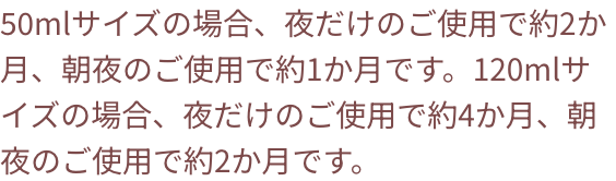 50mlサイズの場合、夜だけのご使用で約2か月、朝夜のご使用で約1か月です。120mlサイズの場合、夜だけのご使用で約4か月、朝夜のご使用で約2か月です。