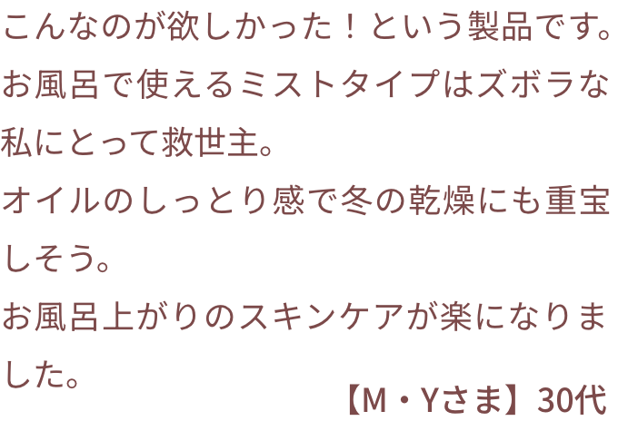 こんなのが欲しかった！という製品です。お風呂で使えるミストタイプはズボラな私にとって救世主。オイルのしっとり感で冬の乾燥にも重宝しそう。お風呂上がりのスキンケアが楽になりました。