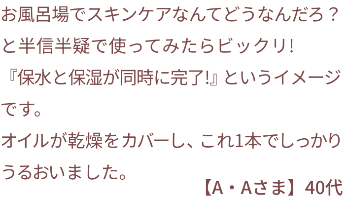 お風呂場でスキンケアなんてどうなんだろ？と半信半疑で使ってみたらビックリ!『保水と保湿が同時に完了!』というイメージです。オイルが乾燥をカバーし、これ1本でしっかり潤いました。