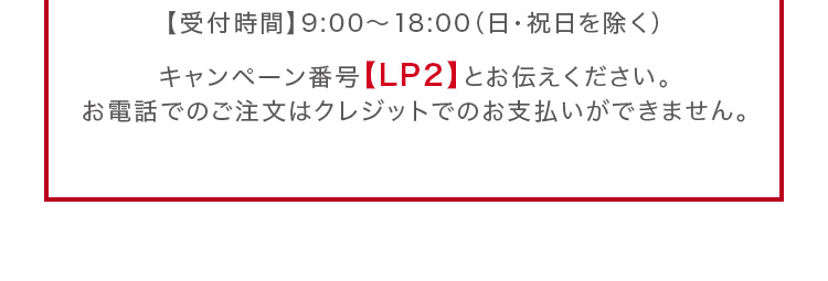 キャンペーン番号【LP2】とお伝えください。お電話でのご注文はクレジットでのお支払いができません。