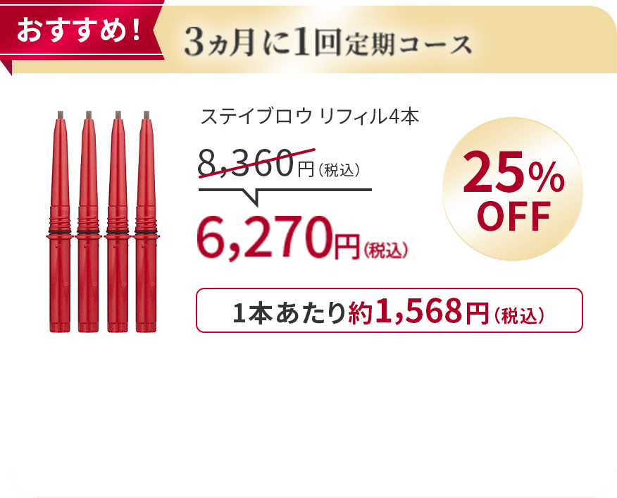 
                      おすすめ！
                      3ヵ月に1回定期コース
                      ステイブロウ リフィル4本
                      8,360円（税込）
                      25％OFF
                      6,270円（税込）
                      1本あたり約1,568円（税込）
                      