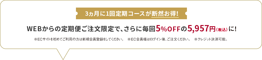 
                    3ヵ月に1回定期コースが断然お得！
                    WEBからの定期便ご注文限定で、さらに毎回5%OFFの5,957円（税込）に！
                    ※ECサイトを初めてご利用の方は新規会員登録をしてください。
                    ※EC会員様はログイン後、ご注文ください。
                    ※クレジット決済可能。
                    
